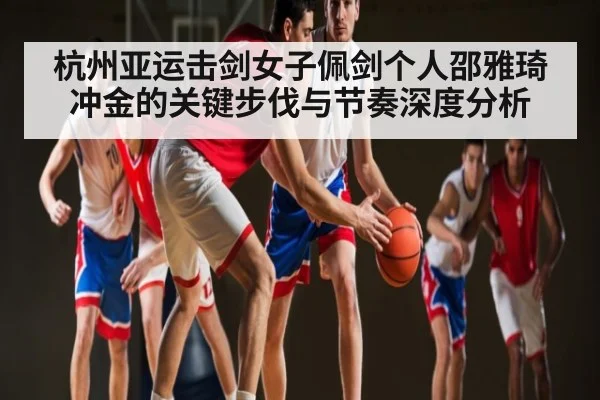 杭州亚运击剑女子佩剑个人邵雅琦冲金的关键步伐与节奏深度分析