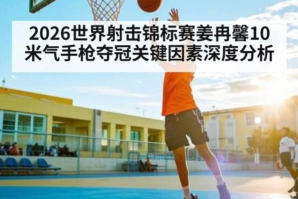 2026世界射击锦标赛姜冉馨10米气手枪夺冠关键因素深度分析