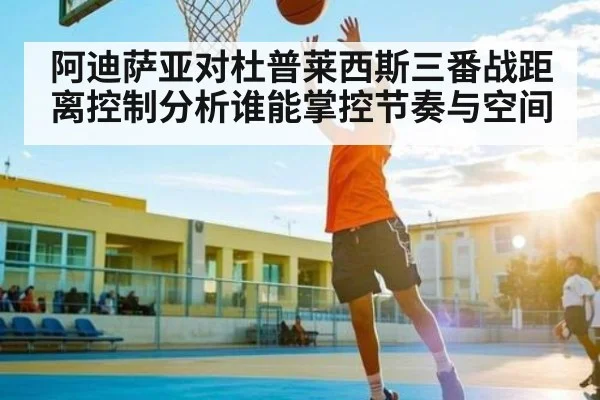 阿迪萨亚对杜普莱西斯三番战距离控制分析谁能掌控节奏与空间